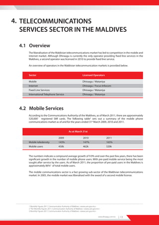 4. TELECOMMUNICATIONS
   SERVICES SECTOR IN THE MALDIVES

  4.1 Overview
      The liberalisation of the Maldivian telecommunications market has led to competition in the mobile and
      internet market. Although Dhiraagu is currently the only operator providing fixed line services in the
      Maldives, a second operator was licensed in 2010 to provide fixed line service.

      An overview of operators in the Maldivian telecommunication markets is provided below.


      Sector                                                        Licensed Operators

      Mobile                                                        Dhiraagu / Wataniya
      Internet                                                      Dhiraagu / Focus Infocom
      Fixed Line Services                                           Dhiraagu / Wataniya
      International Telephone Service                               Dhiraagu / Wataniya




  4.2 Mobile Services
      According to the Communications Authority of the Maldives, as of March 2011, there are approximately
      520,0001 registered SIM cards. The following table2 sets out a summary of the mobile phone
      communications market as of and for the years ended 31st March 2009, 2010 and 2011.


                                                    As at March 31st

                                        2009                         2010                      2011
      Mobile teledensity                143%                         147%                      165%
      Mobile users                      450k                         462k                      520k


      The numbers indicate a compound average growth of 9.9% and over the past few years, there has been
      significant growth in the number of mobile phone users. With pre-paid mobile service being the most
      sought after service by the users. As of March 2011, the proportion of pre-paid users in the Maldives is
      approximately 86%3 of total mobile users.

      The mobile communications sector is a fast growing sub-sector of the Maldivian telecommunications
      market. In 2005, the mobile market was liberalised with the award of a second mobile license.




      1 ‘Monthly Figures 2011’, Communication Authority of Maldives <www.cam.gov.mv>
      2 ‘The ‘Monthly Figures 2011’, Communication Authority of Maldives <www.cam.gov.mv>
      3 ‘Monthly Figures 2011’, Communication Authority of Maldives <www.cam.gov.mv>

                                                                                       www.dhiraagu.com.mv   | 13
 