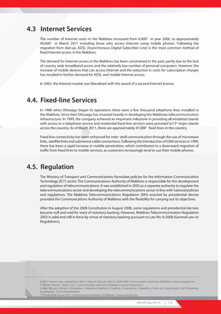 4.3 Internet Services
    The number of Internet users in the Maldives increased from 6,0004 in year 2006, to approximately
    49,0005 in March 2011 including those who access Internet using mobile phones. Following the
    migration from dial-up, ADSL (Asynchronous Digital Subscriber Line) is the most common method of
    fixed Internet access in the Maldives.

    The demand for Internet access in the Maldives has been constrained in the past, partly due to the lack
    of country wide broadband access and the relatively low number of personal computers. However, the
    increase of mobile devices that can access Internet and the reduction in costs for subscription charges
    has resulted in further demand for ADSL and mobile Internet access.

    In 2003, the Internet market was liberalised with the award of a second Internet license.



4.4. Fixed-line Services
    In 1988 when Dhiraagu began its operations there were a few thousand telephone lines installed in
    the Maldives. Since then Dhiraagu has invested heavily in developing the Maldivian telecommunication
    infrastructure. In 1999, the company achieved an important milestone in providing all inhabited islands
    with access to a telephone service and residential fixed-line services were provided to136 major islands
    across the country. As of March 2011, there are approximately 47,0007 fixed lines in the country.

    Fixed line connectivity has been enhanced for inter- atoll communication through the use of microwave
    links, satellite links and submarine cable connections. Following the introduction of GSM services in 1999,
    there has been a rapid increase in mobile penetration, which contributed to a downward migration of
    traffic from fixed lines to mobile services, as customers increasingly tend to use their mobile phones.



4.5. Regulation
    The Ministry of Transport and Communications formulate policies for the Information Communication
    Technology (ICT) sector. The Communications Authority of Maldives is responsible for the development
    and regulation of telecommunications. It was established in 2003 as a separate authority to regulate the
    telecommunications sector and developing the telecommunications sector in line with national policies
    and regulations. The Maldives Telecommunications Regulation 2003 enacted by presidential decree
    provided the Communications Authority of Maldives with the flexibility for carrying out its objectives.

    After the adoption of the 2008 Constitution in August 2008, some regulations and presidential decrees
    became null and void for want of statutory backing. However, Maldives Telecommunication Regulation
    2003 is valid and still in force by virtue of statutory backing pursuant to Law No. 6/2008 (General Law on
    Regulations).




    4 ADSL internet users reported by CAM in ‘Telecom Stats at a Glance: 2004-2009’, Communication Authority of Maldives <www.cam.gov.mv>
    5 ‘Telcom Statistics –March 2011’, Communication Authority of Maldives <www.cam.gov.mv>
    6 Male’, Villingili, Hulhule’, S. Hithadhoo, S. Maradhoo Feydhoo, S. Feydhoo, S. Hulhudhoo, S. Meedhoo, S. Gan, Gn. Fuavahmulah, G.Dh Thinadhoo,
    B. Eydhafushi, H.Dh Kulhudhuhfushi
    7 The ‘Monthly Figures 2011’, Communication Authority of Maldives <www.cam.gov.mv>

                                                                                           www.dhiraagu.com.mv       | 15
 