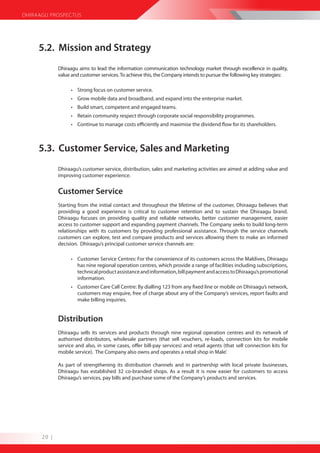 DHIRAAGU PROSPECTUS




     5.2. Mission and Strategy
             Dhiraagu aims to lead the information communication technology market through excellence in quality,
             value and customer services. To achieve this, the Company intends to pursue the following key strategies:

                  • Strong focus on customer service.
                  • Grow mobile data and broadband, and expand into the enterprise market.
                  • Build smart, competent and engaged teams.
                  • Retain community respect through corporate social responsibility programmes.
                  • Continue to manage costs efficiently and maximise the dividend flow for its shareholders.



     5.3. Customer Service, Sales and Marketing
             Dhiraagu’s customer service, distribution, sales and marketing activities are aimed at adding value and
             improving customer experience.


             Customer Service
             Starting from the initial contact and throughout the lifetime of the customer, Dhiraagu believes that
             providing a good experience is critical to customer retention and to sustain the Dhiraagu brand.
             Dhiraagu focuses on providing quality and reliable networks, better customer management, easier
             access to customer support and expanding payment channels. The Company seeks to build long-term
             relationships with its customers by providing professional assistance. Through the service channels
             customers can explore, test and compare products and services allowing them to make an informed
             decision. Dhiraagu’s principal customer service channels are:

                  • Customer Service Centres: For the convenience of its customers across the Maldives, Dhiraagu
                    has nine regional operation centres, which provide a range of facilities including subscriptions,
                    technical product assistance and information, bill payment and access to Dhiraagu’s promotional
                    information.
                  • Customer Care Call Centre: By dialling 123 from any fixed line or mobile on Dhiraagu’s network,
                    customers may enquire, free of charge about any of the Company’s services, report faults and
                    make billing inquiries.


             Distribution
             Dhiraagu sells its services and products through nine regional operation centres and its network of
             authorised distributors, wholesale partners (that sell vouchers, re-loads, connection kits for mobile
             service and also, in some cases, offer bill-pay services) and retail agents (that sell connection kits for
             mobile service). The Company also owns and operates a retail shop in Male’.

             As part of strengthening its distribution channels and in partnership with local private businesses,
             Dhiraagu has established 32 co-branded shops. As a result it is now easier for customers to access
             Dhiraagu’s services, pay bills and purchase some of the Company’s products and services.




      20 |
 