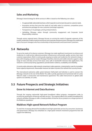 Sales and Marketing
    Dhiraagu’s brand strategy for all the services it offers is based on the following core values:

          • An approachable nationwide local team, which responds to and remains focused on customer needs.
          • Innovative services that serve the needs of, and adds value to customers, competitive prices
            and attractive packages for new customers and target segments.
          • Transparency in its packages, pricing and promotions.
          • Upholding Dhiraagu values through community engagement and Corporate Social
            Responsibility initiatives.

    Through various regional teams, Dhiraagu focuses on serving the needs of separate segments of the
    market; residential, small to medium businesses and corporate and government. Dhiraagu has a dedicated
    team of account managers who focus exclusively on key businesses and Government customers.



5.4 Networks
    To serve the needs of its diverse customers, Dhiraagu has made significant investments to enhance and
    modernise its multi-service telecommunication infrastructure and provide quality services that meet
    customer expectations. Work is continuously ongoing to evolve and modernise the network to keep in
    pace with changing customer needs. Dhiraagu’s fixed-line, Internet and mobile networks support a wide
    range of voice and data services from basic voice calls to bandwidth intensive data applications. The
    network is continuously being upgraded to provide better resilience, availability and reliability.

    A country wide submarine cable network comprising 6 cable segments, is being built to cater for immediate
    future capacity requirements. Reasonable measures are taken to protect the network from security threats.

    The international submarine cable system between Hulhumale’ and Colombo is used to connect the
    Dhiraagu network to the rest of the World. The cable is jointly operated and maintained with Sri Lanka
    Telecom under a construction and maintenance agreement. This cable interconnects to global cable
    systems via Colombo, Sri Lanka.



5.5 Future Prospects and Strategic Initiatives
    Grow its Internet and Data Business
    Through the ongoing nationwide high-speed broadband rollout program, management seeks to
    increase the penetration of Internet and data services. The ongoing rollout of its wireless broadband/3G
    network will allow Dhiraagu to offer a broad portfolio of Internet access products to a larger portion of
    the Maldivian population.


    Maldives High-speed Network Rollout Program
    To meet the increasing demand for broadband and high-speed data services by consumers, businesses
    and government, Dhiraagu has embarked on a high-speed network investment programme that will
    support the following:




                                                                      www.dhiraagu.com.mv   | 21
 