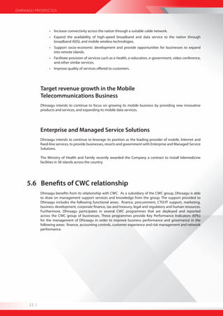 DHIRAAGU PROSPECTUS




                  • Increase connectivity across the nation through a suitable cable network.
                  • Expand the availability of high-speed broadband and data service to the nation through
                    broadband ADSL and mobile wireless technologies.
                  • Support socio-economic development and provide opportunities for businesses to expand
                    into remote islands.
                  • Facilitate provision of services such as e-health, e-education, e-government, video conference,
                    and other similar services.
                  • Improve quality of services offered to customers.




             Target revenue growth in the Mobile
             Telecommunications Business
             Dhiraagu intends to continue to focus on growing its mobile business by providing new innovative
             products and services, and expanding its mobile data services.




             Enterprise and Managed Service Solutions
             Dhiraagu intends to continue to leverage its position as the leading provider of mobile, Internet and
             fixed-line services, to provide businesses, resorts and government with Enterprise and Managed Service
             Solutions.

             The Ministry of Health and Family recently awarded the Company a contract to install telemedicine
             facilities in 36 islands across the country.




     5.6 Benefits of CWC relationship
             Dhiraagu benefits from its relationship with CWC. As a subsidiary of the CWC group, Dhiraagu is able
             to draw on management support services and knowledge from the group. The support provided to
             Dhiraagu includes the following functional areas: finance, procurement, CTO/IT support, marketing,
             business development, corporate finance, tax and treasury, legal and regulatory and human resources.
             Furthermore, Dhiraagu participates in several CWC programmes that are deployed and reported
             across the CWC group of businesses. These programmes provide Key Performance Indicators (KPIs)
             for the management of Dhiraagu in order to improve business performance and governance in the
             following areas: finance, accounting controls, customer experience and risk management and network
             performance.




      22 |
 