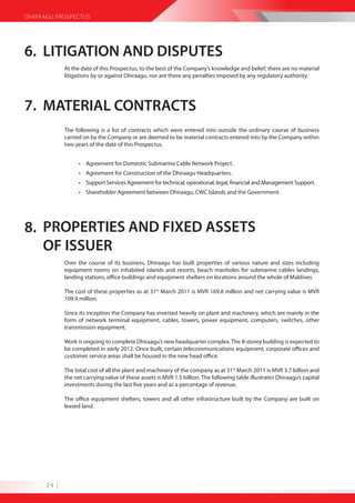 DHIRAAGU PROSPECTUS




6. LITIGATION AND DISPUTES
             At the date of this Prospectus, to the best of the Company’s knowledge and belief, there are no material
             litigations by or against Dhiraagu, nor are there any penalties imposed by any regulatory authority.




7. MATERIAL CONTRACTS
             The following is a list of contracts which were entered into outside the ordinary course of business
             carried on by the Company or are deemed to be material contracts entered into by the Company within
             two years of the date of this Prospectus.


                   • Agreement for Domestic Submarine Cable Network Project.
                   • Agreement for Construction of the Dhiraagu Headquarters.
                   • Support Services Agreement for technical, operational, legal, financial and Management Support.
                   • Shareholder Agreement between Dhiraagu, CWC Islands and the Government.




8. PROPERTIES AND FIXED ASSETS
   OF ISSUER
             Over the course of its business, Dhiraagu has built properties of various nature and sizes including
             equipment rooms on inhabited islands and resorts, beach manholes for submarine cables landings,
             landing stations, office buildings and equipment shelters on locations around the whole of Maldives.

             The cost of these properties as at 31st March 2011 is MVR 169.8 million and net carrying value is MVR
             109.9 million.

             Since its inception the Company has invested heavily on plant and machinery, which are mainly in the
             form of network terminal equipment, cables, towers, power equipment, computers, switches, other
             transmission equipment.

             Work is ongoing to complete Dhiraagu’s new headquarter complex. The 8-storey building is expected to
             be completed in early 2012. Once built, certain telecommunications equipment, corporate offices and
             customer service areas shall be housed in the new head office.

             The total cost of all the plant and machinery of the company as at 31st March 2011 is MVR 3.7 billion and
             the net carrying value of these assets is MVR 1.5 billion. The following table illustrates Dhiraagu’s capital
             investments during the last five years and as a percentage of revenue.

             The office equipment shelters, towers and all other infrastructure built by the Company are built on
             leased land.




      24 |
 