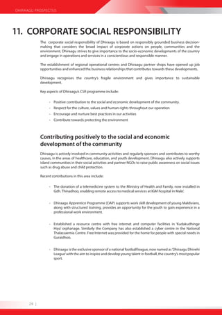 DHIRAAGU PROSPECTUS




11. CORPORATE SOCIAL RESPONSIBILITY
             The corporate social responsibility of Dhiraagu is based on responsibly grounded business decision-
             making that considers the broad impact of corporate actions on people, communities and the
             environment. Dhiraagu strives to give importance to the socio-economic developments of the country
             and engage in operations and services in a conscientious and responsible manner.

             The establishment of regional operational centres and Dhiraagu partner shops have opened up job
             opportunities and enhanced the business relationships that contributes towards these developments.

             Dhiraagu recognises the country’s fragile environment and gives importance to sustainable
             development.

             Key aspects of Dhiraagu’s CSR programme include:

                  - Positive contribution to the social and economic development of the community.
                  - Respect for the culture, values and human rights throughout our operation
                  - Encourage and nurture best practices in our activities
                  - Contribute towards protecting the environment



             Contributing positively to the social and economic
             development of the community
             Dhiraagu is actively involved in community activities and regularly sponsors and contributes to worthy
             causes, in the areas of healthcare, education, and youth development. Dhiraagu also actively supports
             island communities in their social activities and partner NGOs to raise public awareness on social issues
             such as drug abuse and child protection.

             Recent contributions in this area include:

                  - The donation of a telemedicine system to the Ministry of Health and Family, now installed in
                    Gdh. Thinadhoo, enabling remote access to medical services at IGM hospital in Male’.


                  - Dhiraagu Apprentice Programme (DAP) supports work skill development of young Maldivians,
                    along with structured training, provides an opportunity for the youth to gain experience in a
                    professional work environment.


                  - Established a resource centre with free internet and computer facilities in ‘Kudakudhinge
                    Hiya’ orphanage. Similarly the Company has also established a cyber centre in the National
                    Thalassaemia Centre. Free Internet was provided for the home for people with special needs in
                    Guraidhoo.


                  - Dhiraagu is the exclusive sponsor of a national football league, now named as ‘Dhiraagu Dhivehi
                    League’ with the aim to inspire and develop young talent in football, the country’s most popular
                    sport.




      26 |
 