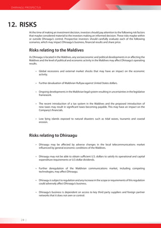 DHIRAAGU PROSPECTUS




12. RISKS
              At the time of making an investment decision, investors should pay attention to the following risk factors
              that maybe considered material to the investors making an informed decision. These risks maybe within
              or outside Dhiraagu’s control. Prospective investors should carefully evaluate each of the following
              scenarios, which may impact Dhiraagu’s business, financial results and share price.


              Risks relating to the Maldives
              As Dhiraagu is located in the Maldives, any socioeconomic and political developments in or affecting the
              Maldives and the level of political and economic activity in the Maldives may affect Dhiraagu’s operating
              results.

                   • Global recessions and external market shocks that may have an impact on the economic
                     activity.


                   • Further devaluation of Maldivian Rufiyaa against United States dollars.


                   • Ongoing developments in the Maldivian legal system resulting in uncertainties in the legislative
                     framework.


                   • The recent introduction of a tax system in the Maldives and the proposed introduction of
                     new taxes may result in significant taxes becoming payable. This may have an impact on the
                     Company’s financials.


                   • Low lying islands exposed to natural disasters such as tidal waves, tsunamis and coastal
                     erosion.




              Risks relating to Dhiraagu

                   • Dhiraagu may be affected by adverse changes in the local telecommunications market
                     influenced by general economic conditions of the Maldives.


                   • Dhiraagu may not be able to obtain sufficient U.S. dollars to satisfy its operational and capital
                     expenditure requirements or U.S dollar dividends.


                   • Further deregulation of the Maldivian communications market, including competing
                     technologies, may affect Dhiraagu.


                   • Dhiraagu is subject to regulation and any increase in the scope or requirements of this regulation
                     could adversely affect Dhiraagu’s business.


                   • Dhiraagu’s business is dependent on access to key third party suppliers and foreign partner
                     networks that it does not own or control.




       28 |
 