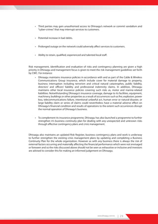 • Third parties may gain unauthorised access to Dhiraagu’s network or commit vandalism and
       “cyber-crimes” that may interrupt services to customers.


     • Potential increase in bad debts.


     • Prolonged outage on the network could adversely affect services to customers.


     • Ability to retain, qualified, experienced and talented local staff.



Risk management, identification and evaluation of risks and contingency planning are given a high
priority in Dhiraagu and management focus is given to meet the risk management guidelines set forth
by CWC. For instance:
     • Dhiraagu maintains insurance policies in accordance with and as part of the Cable & Wireless
       Communications Group insurance, which include cover for material damage to property,
       business interruption including terrorism and critical natural catastrophes, public liability,
       directors’ and officers’ liability and professional indemnity claims. In addition, Dhiraagu
       maintains other local insurance policies covering such risks as, motor and marine-related
       liabilities. Notwithstanding Dhiraagu’s insurance coverage, damage to its facilities, equipment,
       machinery, buildings or other properties as a result of occurrences such as fire, explosion, power
       loss, telecommunications failure, intentional unlawful act, human error or natural disaster, or
       large liability claim or series of claims could nevertheless have a material adverse effect on
       Dhiraagu’s financial condition and results of operations to the extent such occurrences disrupt
       the normal operation of Dhiraagu’s business.


     • To complement its insurance programme, Dhiraagu has also launched a programme to further
       strengthen it’s business continuity plan for dealing with any unexpected and unknown risks
       through effective contingency plans and crisis management.



Dhiraagu also maintains an updated Risk Register, business contingency plans and work is underway
to further strengthen the existing crisis management plans by updating and completing a Business
Continuity Plan for the whole organization. However as with any business there is always the risk of
external factors occurring and materially affecting the financial performance which were not envisaged
or foreseen and so the risks discussed above should not be seen as exhaustive or inclusive and investors
are advised to consider this for making an informed judgement on Dhiraagu.




                                                                www.dhiraagu.com.mv   | 29
 