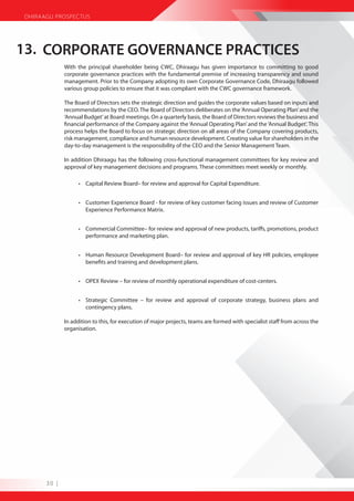 DHIRAAGU PROSPECTUS




13. CORPORATE GOVERNANCE PRACTICES
              With the principal shareholder being CWC, Dhiraagu has given importance to committing to good
              corporate governance practices with the fundamental premise of increasing transparency and sound
              management. Prior to the Company adopting its own Corporate Governance Code, Dhiraagu followed
              various group policies to ensure that it was compliant with the CWC governance framework.

              The Board of Directors sets the strategic direction and guides the corporate values based on inputs and
              recommendations by the CEO. The Board of Directors deliberates on the ‘Annual Operating Plan’ and the
              ‘Annual Budget’ at Board meetings. On a quarterly basis, the Board of Directors reviews the business and
              financial performance of the Company against the ‘Annual Operating Plan’ and the ‘Annual Budget’. This
              process helps the Board to focus on strategic direction on all areas of the Company covering products,
              risk management, compliance and human resource development. Creating value for shareholders in the
              day-to-day management is the responsibility of the CEO and the Senior Management Team.

              In addition Dhiraagu has the following cross-functional management committees for key review and
              approval of key management decisions and programs. These committees meet weekly or monthly.

                    • Capital Review Board– for review and approval for Capital Expenditure.


                    • Customer Experience Board - for review of key customer facing issues and review of Customer
                      Experience Performance Matrix.


                    • Commercial Committee– for review and approval of new products, tariffs, promotions, product
                      performance and marketing plan.


                    • Human Resource Development Board– for review and approval of key HR policies, employee
                      benefits and training and development plans.


                    • OPEX Review – for review of monthly operational expenditure of cost-centers.


                    • Strategic Committee – for review and approval of corporate strategy, business plans and
                      contingency plans.

              In addition to this, for execution of major projects, teams are formed with specialist staff from across the
              organisation.




       30 |
 