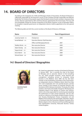 DHIRAAGU PROSPECTUS




14. BOARD OF DIRECTORS
              According to the Companies Act 10/96 and Dhiraagu’s Articles of Association, the Board of Directors is
              collectively responsible for the long term success of the Company through responsible and effective
              leadership. The Articles of Association require that the Board consist of seven members. At present there
              are four directors appointed by CWC and three directors appointed by the Government. The Issue will
              not immediately change the existing composition of the Board. However, as part of Dhiraagu’s efforts
              to strengthen corporate governance, an independent director shall be appointed at the next general
              meeting.

              The following table sets forth the current members of the Board of Directors of Dhiraagu


              Name                          Position                                 Year of Appointment

              Juwairiya Saeed (41)          Chairperson                                      2009
              Ismail Waheed (55)            Executive Director, Chief Executive
                                            Officer and Managing Director                    2007
              Sheldon Bruha (43)            Non-executive Director                           2009
              Adam Dunlop        (39)       Non-executive Director                           2008
              Fayyaz Ismail     (37)        Non-executive Director                           2009
              Denis Martin      (58)        Non-executive Director                           2008
              Ahmed Zareer (39)             Non-executive Director                           2009




      14.1 Board of Directors’ Biographies

                                                        Ms. Saeed was appointed a member of the Board of Directors
                                                        in January 2009. She is currently the chair of the Board
                                                        of Dhiraagu and an executive director of FJS Consulting
                                                        Pvt. Ltd., which provides economic, social, financial and
                                                        management consulting services to companies doing
                                                        business in the Maldives. Since 2009, she has also been
                                                        member of the Privatisation Committee of the Government,
                                                        an independent director of Maldives Islamic Bank from May
                                                        2011 and in September 2011 she recently became a private
                                                        sector member of the Institute of Corporate Directors and
                  Juwairiya Saeed                       Secretaries (ICDS) Advisory Committee. Previously, Ms Saeed
                  Chairperson                           worked as the head of the Public Enterprises Monitoring and
                                                        Evaluation Board of the Ministry of Finance and Treasury,
                                                        which is the entity responsible for monitoring and evaluating
                                                        the performance of state owned enterprises. She has also
                                                        served as a director on the boards of Island Aviation Services
                                                        Ltd, Housing Development Finance Corporation Ltd and
                                                        Maldives Ports Authority. Ms Saeed holds a Bachelor’s degree
                                                        in Commerce from the University of Western Australia and a
                                                        Masters degree in Arts in Business and Financial Management
                                                        from Northumbria University, Newcastle Business School,
                                                        United Kingdom.



       32 |
 