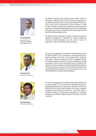Mr. Waheed served as the Chief Executive Officer (‘CEO’) of
                          Dhiraagu in 2002 through to 2007, till he was appointed as
                          an Executive Director and a member of the Board of Directors.
                          Prior to this, since the formation of the Company in 1988,
                          he also worked in several key operational and commercial
                          positions including Head of Network and Head of Marketing
                          and Customer Services. In 2009, Mr. Waheed was appointed as
                          the CEO and Managing Director.

                          Mr Waheed holds a Bachelor’s degree in Telecommunication
Ismail Waheed             Systems Management & Design from Anglia Polytechnic
Executive Director,       University, United Kingdom and has over 30 years of
Chief Executive Officer   experience in the telecommunications industry.
& Managing Director




                          Mr. Ismail was appointed a member of the Board of Directors
                          in February 2009. He is currently the managing director of
                          Business Image Group Pvt. Ltd, an advertising, marketing
                          and public relations company, and the managing partner
                          of Aequitas Legal Consultants. He is also engaged in several
                          businesses in the tourism and trading sector. In addition, Mr
                          Ismail sits on the employment advisory board of the Ministry
                          of Human Resources and has served on the board of the Live
                          aboard Association of Maldives. Mr Ismail holds an LLB in Law
                          from Middlesex University, United Kingdom.
Fayyaz Ismail
Non-executive Director




                          Mr. Zareer was appointed a member of the Board of Directors
                          in January 2009. He is currently the Managing Director of
                          Megachip Electronics Pvt. Ltd and the chairman of Southern
                          Utilities Pvt.Ltd. Prior to this Mr Zareer was a senior computer
                          programmer at Ministry of Education. Mr Zareer holds a
                          Bachelor’s degree in Computing, specialising in computer
                          hardware and software engineering, from Monash University,
                          Australia.


Ahmed Zareer
Non-executive Director




                                               www.dhiraagu.com.mv   | 33
 