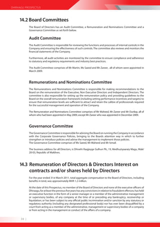 DHIRAAGU PROSPECTUS



     14.2 Board Committees
             The Board of Directors has an Audit Committee, a Remuneration and Nominations Committee and a
             Governance Committee as set forth below.


             Audit Committee
             The Audit Committee is responsible for reviewing the functions and processes of internal controls in the
             Company and ensuring the effectiveness of such controls. The committee also reviews and monitors the
             financial statements of the Company.

             Furthermore, all audit activities are monitored by the committee to ensure compliance and adherence
             to statutory and regulatory requirements and industry best practices.

             The Audit Committee comprises of Mr Martin, Ms Saeed and Mr Zareer, all of whom were appointed in
             March 2009.



             Remunerations and Nominations Committee
             The Remunerations and Nominations Committee is responsible for making recommendations to the
             Board on the remuneration of the Executive, Non Executive Directors and Independent Directors. The
             committee is also responsible for setting up the remuneration policy and providing guidelines to the
             Board on the overall remuneration framework (including setting performance incentives and targets) to
             ensure that remuneration levels are sufficient to attract and retain the calibre of professionals required
             for the successful management and operation of the Company.

             The Remuneration and Nominations Committee comprises of Mr Waheed, Mr Zareer and Mr Dunlop, all of
             whom who had been appointed in May 2009, except Mr Zareer who was appointed in December 2009.



             Governance Committee
             The Governance Committee is responsible for advising the Board on running the Company in accordance
             with the Corporate Governance Policies, bringing to the Boards attention way in which to further
             strengthen or introduce policies and advise the management to implement those policies.
             The Governance Committee comprises of Ms Saeed, Mr Waheed and Mr Ismail.

             The business address for all Directors, is Dhivehi Raajjeyge Gulhun Plc, 19, Medhuziyaaraiy Magu, Male’
             20-03, Republic of Maldives.



     14.3 Remuneration of Directors & Directors Interest on
          contracts and/or shares held by Directors
             For the year ended 31st March 2011, total aggregate compensation to the Board of Directors, including
             benefits in kind, was approximately MVR 1.2 million.

             At the date of this Prospectus, no member of the Board of Directors and none of the executive officers of
             Dhiraagu, for at least the previous five years has any convictions in relation to fraudulent offences; has held
             an executive function in the form of a senior manager or a member of the administrative management
             or supervisory bodies, of any company at the time of or preceding any bankruptcy, receivership or
             liquidation; or has been subject to any official public incrimination and/or sanction by any statutory or
             regulatory authority (including any designated professional body) nor has ever been disqualified by a
             court from acting as a member of the administrative, management or supervisory bodies of a company
             or from acting in the management or conduct of the affairs of a company.


      36 |
 
