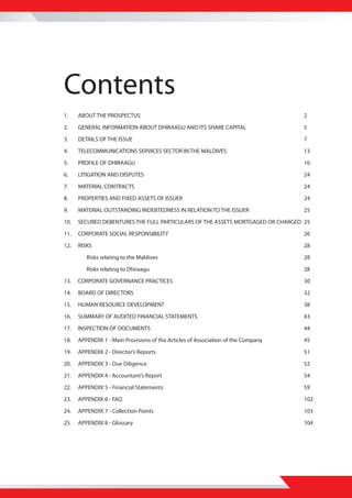 Contents
1.    ABOUT THE PROSPECTUS                                                         2

2.    GENERAL INFORMATION ABOUT DHIRAAGU AND ITS SHARE CAPITAL                     5

3.    DETAILS OF THE ISSUE                                                         7

4.    TELECOMMUNICATIONS SERVICES SECTOR IN THE MALDIVES                           13

5.    PROFILE OF DHIRAAGU                                                          16

6.    LITIGATION AND DISPUTES                                                      24

7.    MATERIAL CONTRACTS                                                           24
8.    PROPERTIES AND FIXED ASSETS OF ISSUER                                        24

9.    MATERIAL OUTSTANDING INDEBTEDNESS IN RELATION TO THE ISSUER                  25

10.   SECURED DEBENTURES THE FULL PARTICULARS OF THE ASSETS MORTGAGED OR CHARGED 25

11.   CORPORATE SOCIAL RESPONSIBILITY                                              26

12.   RISKS                                                                        28

         Risks relating to the Maldives                                            28

         Risks relating to Dhiraagu                                                28

13.   CORPORATE GOVERNANCE PRACTICES                                               30

14.   BOARD OF DIRECTORS                                                           32
15.   HUMAN RESOURCE DEVELOPMENT                                                   38

16.   SUMMARY OF AUDITED FINANCIAL STATEMENTS                                      43

17.   INSPECTION OF DOCUMENTS                                                      44

18.   APPENDIX 1 - Main Provisions of the Articles of Association of the Company   45

19.   APPENDIX 2 - Director’s Reports                                              51

20.   APPENDIX 3 - Due Diligence                                                   52

21.   APPENDIX 4 - Accountant’s Report                                             54

22.   APPENDIX 5 - Financial Statements                                            59

23.   APPENDIX 6 - FAQ                                                             102

24.   APPENDIX 7 - Collection Points                                               103

25.   APPENDIX 8 - Glossary                                                        104
 