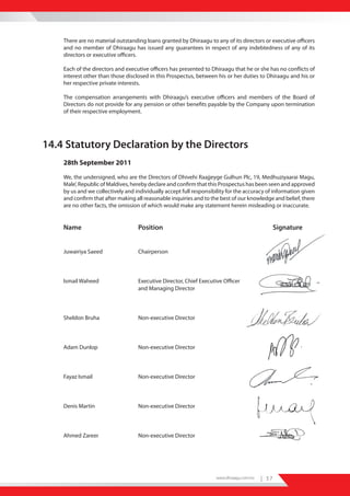 There are no material outstanding loans granted by Dhiraagu to any of its directors or executive officers
    and no member of Dhiraagu has issued any guarantees in respect of any indebtedness of any of its
    directors or executive officers.

    Each of the directors and executive officers has presented to Dhiraagu that he or she has no conflicts of
    interest other than those disclosed in this Prospectus, between his or her duties to Dhiraagu and his or
    her respective private interests.

    The compensation arrangements with Dhiraagu’s executive officers and members of the Board of
    Directors do not provide for any pension or other benefits payable by the Company upon termination
    of their respective employment.




14.4 Statutory Declaration by the Directors
    28th September 2011

    We, the undersigned, who are the Directors of Dhivehi Raajjeyge Gulhun Plc, 19, Medhuziyaarai Magu,
    Male’, Republic of Maldives, hereby declare and confirm that this Prospectus has been seen and approved
    by us and we collectively and individually accept full responsibility for the accuracy of information given
    and confirm that after making all reasonable inquiries and to the best of our knowledge and belief, there
    are no other facts, the omission of which would make any statement herein misleading or inaccurate.


    Name                           Position                                                       Signature


    Juwairiya Saeed                Chairperson




    Ismail Waheed                  Executive Director, Chief Executive Officer
                                   and Managing Director




    Sheldon Bruha                  Non-executive Director




    Adam Dunlop                    Non-executive Director




    Fayaz Ismail                   Non-executive Director




    Denis Martin                   Non-executive Director




    Ahmed Zareer                   Non-executive Director




                                                                     www.dhiraagu.com.mv   | 37
 