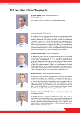 15.2 Executive Officers’ Biographies
                   Mr. Ismail Waheed - Chief Executive Officer (CEO)
                   & Managing Director

                   See “Board of Directors - Board of Directors’ Biographies” page




                   Mr. Ismail Rasheed - Chief Executive

                   Mr. Rasheed is the Chief Executive of the Company and has been employed
                   by the Company since 1988. Prior to serving in this role, Mr Rasheed was
                   the head of Networks from 2000 to 2007 and the Manager of Network
                   Planning & Projects from 1999 to 2000. Mr Rasheed holds a Bachelor’s
                   degree in Telecommunications Systems Management and Design from
                   Anglia Polytechnic University, United Kingdom, and is a chartered engineer
                   and a member of the Institute of Engineering and Technology, (UK) and
                   has been awarded a Master of Business Administration Degree (MBA) from
                   University of Reading- Henley Business School, United Kingdom.


                   Mr. David Jonathan Blake – Chief Financial Officer

                   Mr. Blake is the Chief Financial Officer & Company Secretary and has been
                   employed by Dhiraagu since 2010. Before joining the Company, David
                   worked in the United Kingdom as a CFO of both telecoms and retail
                   businesses. He was previously Group Financial Controller of Cable & Wireless
                   Plc. David joined the team primarily due to his ‘listed’ company experience
                   to help drive the proposed IPO forward. He is a Chartered Accountant
                   (ICAEW) and qualified with PriceWaterhouseCoopers and holds a Degree
                   in Applied Chemistry from Brunel University in London, United Kingdom.
                   David is expected to depart from Dhiraagu in late November 2011.


                   Mr. Avnish Jindal – Chief Financial Officer - designate

                   Mr Jindal is the Chief Financial Officer & Company Secretary and has been
                   employed by Dhiraagu since August 2011. Mr Jindal has more than 15
                   years of experience in the financial telecommunications industries, where
                   he held key positions such as, Chief Financial Officer at Telikom PNG Ltd,
                   Papua New Guinea from 2010 to 2011, Chief Financial Officer at Etisalat
                   India, Mumbai from 2008 to 2009 and Senior Vice President – Finance at
                   Bharti Airtel, Gurgaon, India. He is a Chartered Accountant and holds a
                   Bachelor of Science Degree from University of Rajasthan, India.


                   Mr. Mohamed Hazmath Abdulla - Director Administration, Property and
                   Procurement Division

                   Mr. Abdulla has been employed by the Company since 2004. Prior to
                   joining the Company, Mr Abdulla served in senior positions at the Ministry
                   of Finance and Treasury from 1995 to 2004. Mr Abdulla holds a Bachelor’s
                   degree in Business Administration from Hawaii Pacific University and a
                   Masters degree in Economics, specialising in Public Policy and Taxation, from
                   Yokohama National University, Japan.

                                                     www.dhiraagu.com.mv   | 39
 