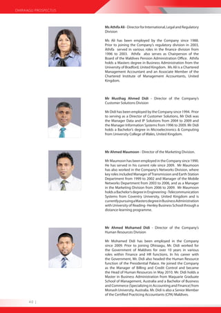 DHIRAAGU PROSPECTUS



                      Ms Athifa Ali - Director for International, Legal and Regulatory
                      Division

                      Ms Ali has been employed by the Company since 1988.
                      Prior to joining the Company’s regulatory division in 2003,
                      Athifa served in various roles in the finance division from
                      1996 to 2003. Athifa also serves as Chairperson of the
                      Board of the Maldives Pension Administration Office. Athifa
                      holds a Masters degree in Business Administration from the
                      University of Bradford, United Kingdom. Ms Ali is a Chartered
                      Management Accountant and an Associate Member of the
                      Chartered Institute of Management Accountants, United
                      Kingdom.



                      Mr Musthag Ahmed Didi - Director of the Company’s
                      Customer Solutions Division

                      Mr Didi has been employed by the Company since 1994. Prior
                      to serving as a Director of Customer Solutions, Mr Didi was
                      the Manager Data and IP Solutions from 2004 to 2009 and
                      the Manager Information Systems from 1996 to 2009. Mr Didi
                      holds a Bachelor’s degree in Microelectronics & Computing
                      from University College of Wales, United Kingdom.



                      Mr Ahmed Maumoon - Director of the Marketing Division.

                      Mr Maumoon has been employed in the Company since 1990.
                      He has served in his current role since 2009. Mr Maumoon
                      has also worked in the Company’s Networks Division, where
                      key roles included Manager of Transmission and Earth Station
                      Department from 1999 to 2002 and Manager of the Mobile
                      Networks Department from 2003 to 2006, and as a Manager
                      in the Marketing Division from 2006 to 2009. Mr Maumoon
                      holds a Bachelor’s degree in Engineering - Telecommunication
                      Systems from Coventry University, United Kingdom and is
                      currently pursuing a Masters degree in Business Administration
                      with University of Reading- Henley Business School through a
                      distance-learning programme.



                      Mr Ahmed Mohamed Didi - Director of the Company’s
                      Human Resources Division

                      Mr Mohamed Didi has been employed in the Company
                      since 2009. Prior to joining Dhiraagu, Mr. Didi worked for
                      the Government of Maldives for over 10 years in various
                      roles within Finance and HR functions. In his career with
                      the Government, Mr. Didi also headed the Human Resource
                      function of the Presidential Palace. He joined the Company
                      as the Manager of Billing and Credit Control and became
                      the Head of Human Resources in May 2010. Mr. Didi holds a
                      Master in Business Administration from Maquarie Graduate
                      School of Management, Australia and a Bachelor of Business
                      and Commerce (Specializing in Accounting and Finance) from
                      Monash University, Australia. Mr. Didi is also a Senior Member
                      of the Certified Practicing Accountants (CPA) Maldives.
      40 |
 