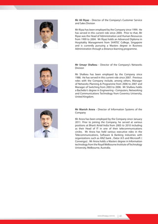 Mr Ali Riyaz - Director of the Company’s Customer Service
and Sales Division

Mr Riyaz has been employed by the Company since 1999. He
has served in this current role since 2004. Prior to that, Mr
Riyaz was the Head of Administration and Human Resources
from 1999 to 2004. Mr Riyaz holds an Advanced Diploma in
Hospitality Management from SHATEC College, Singapore
and is currently pursuing a Masters degree in Business
Administration through a distance-learning programme.




Mr Umayr Shafeeu - Director of the Company’s Networks
Division

Mr Shafeeu has been employed by the Company since
1988. He has served in this current role since 2007. Previous
roles with the Company include, among others, Manager
of Networks Planning & Programme from 2006 to 2007 and
Manager of Switching from 2003 to 2006. Mr Shafeeu holds
a Bachelor’s degree in Engineering - Computers, Networking
and Communications Technology from Coventry University,
United Kingdom.



Mr Manish Arora - Director of Information Systems of the
Company

Mr Arora has been employed by the Company since January
2011. Prior to joining the Company, he served at various
positions at Bharti Airtel India from 2005 to 2010 including
as their Head of IT in one of their telecommunications
circles. Mr Arora has held various executive roles in the
Telecommunications, Software & Banking industries with
organizations such as ANZ bank , Dator A/S and Microsoft (
Convergys) . Mr Arora holds a Masters degree in Information
technology from the Royal Melbourne Institute of Technology
University, Melbourne, Australia.




                    www.dhiraagu.com.mv   | 41
 