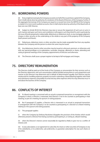 DHIRAAGU PROSPECTUS




     91. BORROWING POWERS
             (A) If any single borrowing by the Company exceeds one half of the issued share capital of the Company,
             then it shall only be done by authority of a resolution of the Board of Directors of the Company. Further, if
             the aggregate borrowings of the Company are equal to or exceed two times the EBITDA of the Company
             as stated in its most recent audited accounts, then it shall only be done by authority of the Board with at
             least one non-CWC Director.

             (B) Subject to Article 90 (A) the Directors may raise or secure the repayment of such sum or sums in
             such manner and upon such terms and conditions in all respects such they think fit, and in particular by
             the issue of bonds perpetual or redeemable, debentures or debenture stock, or any mortgage judgment,
             charge or other security on the undertaking or the whole or any part of the property of the Company
             (both present and future).

             (C) Debentures, debenture stock, or other securities may be made assignable free from any equities
             between the Company and the person to whom the same may be issued.

             (D) Any debentures, bond or other securities may be issued at a discount, premium, or otherwise, and
             with any special privileges as to redemption, surrender, drawings, allotment or shares, attending and
             voting at general meetings of the Company, appointments of Directors and otherwise.

             (E)   The Directors shall cause a proper register to be kept of all mortgages and charges.




     75. DIRECTORS’ REMUNERATION
             The Directors shall be paid out of the funds of the Company as remuneration for their services such as
             the Directors determine, and such remuneration shall be divided among them in such proportions and
             manner as the Directors may determine and in default of determination equally. Each Director may be
             reimbursed his travelling expenses properly incurred in attending a Board Meeting together with hotel
             and subsistence expenses reasonably incurred and any other expenses which he may otherwise incur in
             and about the business of the Company.




     86. CONFLICTS OF INTEREST
             (A) If a Board meeting is concerned with an actual or proposed transaction or arrangement with the
             Company in which a Director is interested, that Director is not to be counted as participating in that
             meeting, or part of a meeting, for quorum or voting purposes.

             (B) But if paragraph (C) applies, a Director who is interested in an actual or proposed transaction
             or arrangement with the Company is to be counted as participating in a decision at a Board meeting
             relating to it for quorum and voting purposes.

             (C)   This paragraph applies:

             (i)  when the Company by Ordinary Resolution disapplies the provision of the Articles which would
             otherwise prevent a Director from being counted as participating in, or voting at, a Board meeting;

             (ii) when the Director’s interest cannot reasonably be regarded as likely to give rise to a conflict of
             interest; and

             (iii) to any subscription, or an agreement to subscribe, for shares or other securities of Company or any
             of its subsidiaries, or to underwrite, sub-underwrite, or guarantee subscription for any such shares or
             securities.


      46 |
 