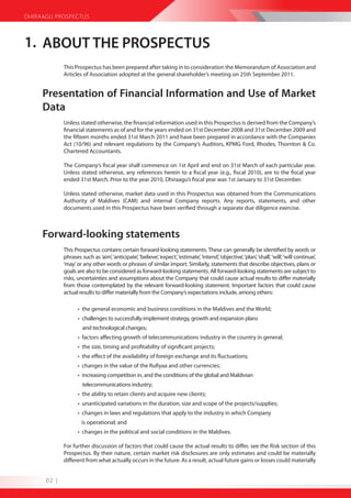 DHIRAAGU PROSPECTUS



1. ABOUT THE PROSPECTUS
             This Prospectus has been prepared after taking in to consideration the Memorandum of Association and
             Articles of Association adopted at the general shareholder’s meeting on 25th September 2011.


     Presentation of Financial Information and Use of Market
     Data
             Unless stated otherwise, the financial information used in this Prospectus is derived from the Company’s
             financial statements as of and for the years ended on 31st December 2008 and 31st December 2009 and
             the fifteen months ended 31st March 2011 and have been prepared in accordance with the Companies
             Act (10/96) and relevant regulations by the Company’s Auditors, KPMG Ford, Rhodes, Thornton & Co.
             Chartered Accountants.

             The Company’s fiscal year shall commence on 1st April and end on 31st March of each particular year.
             Unless stated otherwise, any references herein to a fiscal year (e.g., fiscal 2010), are to the fiscal year
             ended 31st March. Prior to the year 2010, Dhiraagu’s fiscal year was 1st January to 31st December.

             Unless stated otherwise, market data used in this Prospectus was obtained from the Communications
             Authority of Maldives (CAM) and internal Company reports. Any reports, statements, and other
             documents used in this Prospectus have been verified through a separate due diligence exercise.



     Forward-looking statements
             This Prospectus contains certain forward-looking statements. These can generally be identified by words or
             phrases such as ‘aim’, ‘anticipate’, ‘believe’, ‘expect’, ‘estimate’, ‘intend’, ‘objective’, ‘plan’, ‘shall’, ‘will’, ‘will continue’,
             ‘may’ or any other words or phrases of similar import. Similarly, statements that describe objectives, plans or
             goals are also to be considered as forward-looking statements. All forward-looking statements are subject to
             risks, uncertainties and assumptions about the Company that could cause actual results to differ materially
             from those contemplated by the relevant forward-looking statement. Important factors that could cause
             actual results to differ materially from the Company’s expectations include, among others:

                    • the general economic and business conditions in the Maldives and the World;
                    • challenges to successfully implement strategy, growth and expansion plans
                      and technological changes;
                    • factors affecting growth of telecommunications industry in the country in general;
                    • the size, timing and profitability of significant projects;
                    • the effect of the availability of foreign exchange and its fluctuations;
                    • changes in the value of the Rufiyaa and other currencies;
                    • increasing competition in, and the conditions of the global and Maldivian
                      telecommunications industry;
                    • the ability to retain clients and acquire new clients;
                    • unanticipated variations in the duration, size and scope of the projects/supplies;
                    • changes in laws and regulations that apply to the industry in which Company
                      is operational; and
                    • changes in the political and social conditions in the Maldives.

             For further discussion of factors that could cause the actual results to differ, see the Risk section of this
             Prospectus. By their nature, certain market risk disclosures are only estimates and could be materially
             different from what actually occurs in the future. As a result, actual future gains or losses could materially


      02 |
 