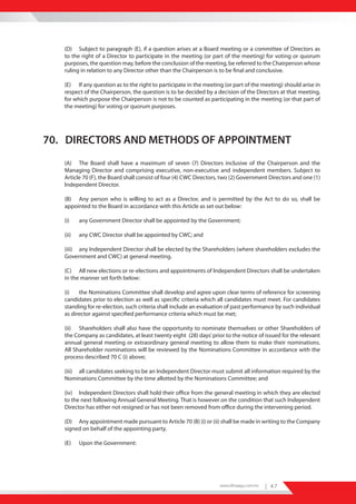 (D) Subject to paragraph (E), if a question arises at a Board meeting or a committee of Directors as
   to the right of a Director to participate in the meeting (or part of the meeting) for voting or quorum
   purposes, the question may, before the conclusion of the meeting, be referred to the Chairperson whose
   ruling in relation to any Director other than the Chairperson is to be final and conclusive.

   (E) If any question as to the right to participate in the meeting (or part of the meeting) should arise in
   respect of the Chairperson, the question is to be decided by a decision of the Directors at that meeting,
   for which purpose the Chairperson is not to be counted as participating in the meeting (or that part of
   the meeting) for voting or quorum purposes.




70. DIRECTORS AND METHODS OF APPOINTMENT
   (A) The Board shall have a maximum of seven (7) Directors inclusive of the Chairperson and the
   Managing Director and comprising executive, non-executive and independent members. Subject to
   Article 70 (F), the Board shall consist of four (4) CWC Directors, two (2) Government Directors and one (1)
   Independent Director.

   (B) Any person who is willing to act as a Director, and is permitted by the Act to do so, shall be
   appointed to the Board in accordance with this Article as set out below:

   (i)    any Government Director shall be appointed by the Government;

   (ii)   any CWC Director shall be appointed by CWC; and

   (iii) any Independent Director shall be elected by the Shareholders (where shareholders excludes the
   Government and CWC) at general meeting.

   (C) All new elections or re-elections and appointments of Independent Directors shall be undertaken
   in the manner set forth below:

   (i)   the Nominations Committee shall develop and agree upon clear terms of reference for screening
   candidates prior to election as well as specific criteria which all candidates must meet. For candidates
   standing for re-election, such criteria shall include an evaluation of past performance by such individual
   as director against specified performance criteria which must be met;

   (ii) Shareholders shall also have the opportunity to nominate themselves or other Shareholders of
   the Company as candidates, at least twenty eight (28) days’ prior to the notice of issued for the relevant
   annual general meeting or extraordinary general meeting to allow them to make their nominations.
   All Shareholder nominations will be reviewed by the Nominations Committee in accordance with the
   process described 70 C (i) above;

   (iii) all candidates seeking to be an Independent Director must submit all information required by the
   Nominations Committee by the time allotted by the Nominations Committee; and

   (iv) Independent Directors shall hold their office from the general meeting in which they are elected
   to the next following Annual General Meeting. That is however on the condition that such Independent
   Director has either not resigned or has not been removed from office during the intervening period.

   (D) Any appointment made pursuant to Article 70 (B) (i) or (ii) shall be made in writing to the Company
   signed on behalf of the appointing party.

   (E)    Upon the Government:




                                                                    www.dhiraagu.com.mv   | 47
 