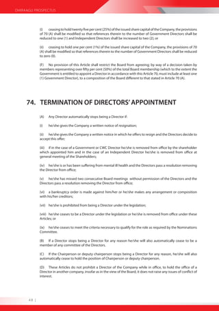 DHIRAAGU PROSPECTUS




             (i)   ceasing to hold twenty five per cent (25%) of the issued share capital of the Company, the provisions
             of 70 (A) shall be modified so that references therein to the number of Government Directors shall be
             reduced to one (1) and Independent Directors shall be increased to two (2); or

             (ii) ceasing to hold one per cent (1%) of the issued share capital of the Company, the provisions of 70
             (A) shall be modified so that references therein to the number of Government Directors shall be reduced
             to zero (0).

             (F) No provision of this Article shall restrict the Board from agreeing; by way of a decision taken by
             members representing over fifty per cent (50%) of the total Board membership (which to the extent the
             Government is entitled to appoint a Director in accordance with this Article 70, must include at least one
             (1) Government Director), to a composition of the Board different to that stated in Article 70 (A).




     74. TERMINATION OF DIRECTORS’ APPOINTMENT
             (A)   Any Director automatically stops being a Director if:

             (i)   he/she gives the Company a written notice of resignation;

             (ii) he/she gives the Company a written notice in which he offers to resign and the Directors decide to
             accept this offer;

             (iii) if in the case of a Government or CWC Director he/she is removed from office by the shareholder
             which appointed him and in the case of an Independent Director he/she is removed from office at
             general meeting of the Shareholders;

             (iv) he/she is or has been suffering from mental ill health and the Directors pass a resolution removing
             the Director from office;

             (v) he/she has missed two consecutive Board meetings without permission of the Directors and the
             Directors pass a resolution removing the Director from office;

             (vi) a bankruptcy order is made against him/her or he/she makes any arrangement or composition
             with his/her creditors;

             (vii) he/she is prohibited from being a Director under the legislation;

             (viii) he/she ceases to be a Director under the legislation or he/she is removed from office under these
             Articles; or

             (ix) he/she ceases to meet the criteria necessary to qualify for the role as required by the Nominations
             Committee.

             (B) If a Director stops being a Director for any reason he/she will also automatically cease to be a
             member of any committee of the Directors.

             (C) If the Chairperson or deputy chairperson stops being a Director for any reason, he/she will also
             automatically cease to hold the position of Chairperson or deputy chairperson.

             (D) These Articles do not prohibit a Director of the Company while in office, to hold the office of a
             Director in another company, insofar as in the view of the Board, it does not raise any issues of conflict of
             interest.




      48 |
 