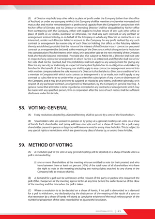 (E) A Director may hold any other office or place of profit under the Company (other than the office
   of Auditor), or under any company in which this Company shall be member or otherwise interested and
   may act for and receive remuneration in a professional capacity from the Company in conjunction with
   his/her office of Director and no Director or intending Director shall be disqualified by his/her office
   from contracting with the Company, either with regard to his/her tenure of any such other office or
   place of profit, or as vendor, purchaser or otherwise, nor shall any such contract, or any contract or
   arrangement entered into by or on behalf of the Company in which any Director so contracts or is so
   interested, render such Director liable to account to the Company for any profit realised by any such
   contract or arrangement by reason only of such Director holding that office, or the fiduciary relation
   thereby established; provided that the nature of the interest of the Director in such contract or proposed
   contract or arrangement be declared at the meeting of the Directors at which the question is first taken
   into consideration if his/her interest then exists, or in any other case at the next meeting of the Directors
   held after he/she became interested. Provided also that subject to Article 86, a Director shall not vote
   in respect of any contract or arrangement in which he/she is so interested and if he/she shall do so his/
   her vote shall not be counted, but this prohibition shall not apply to any arrangement for giving any
   Director any security or indemnity in respect of money lent by him/her to or obligation undertaken by
   him/her for the benefit of the Company, nor shall it apply to any contract or arrangement entered into
   with another company where the sole interest of a Director is that he/she is a Director or creditor of or is
   a member in Company with which such contract or arrangement is to be made, nor shall it apply to any
   contract to subscribe for or to underwrite or guarantee the subscription of any shares or debentures of
   the Company, and it may be at any time to suspend or relaxed to any extent, and either generally, or in
   respect of any particular contract, arrangement or transaction, by the Company in general meeting. A
   general notice that a Director is to be regarded as interested in any contracts or arrangements which may
   be made with any specified person, firm or corporation after the date of such notice shall be sufficient
   disclosure under this Article.




58. VOTING: GENERAL
   (A)   Every resolution adopted by a General Meeting shall be passed by a vote of the Shareholders.

   (B) Shareholders who are present in person or by proxy at a general meeting can vote on a show
   of hands. Each shareholder and proxy will have one vote each on a show of hands. On a poll, every
   shareholder present in person or by proxy will have one vote for every share he holds. This is subject to
   any special rights or restrictions which are given to any class of shares by, or under, these Articles.




59. METHOD OF VOTING
   (A) A resolution put to the vote at any general meeting will be decided on a show of hands unless a
   poll is demanded by:

         (i) one or more Shareholders at the meeting who are entitled to vote (or their proxies) and who
             have between them at least ten percent (10%) of the total votes of all shareholders who have
             the right to vote at the meeting (excluding any voting rights attached to any shares in the
             Company held as treasury shares).

   (B) A demand for a poll can be withdrawn at the request of the party or parties who requested the
   poll, if the chairperson of the meeting agrees to this at any time before the earlier to occur of the close
   of the meeting and the time when the poll is taken.

   (C) Where a resolution is to be decided on a show of hands, if no poll is demanded or a demand
   for a poll is withdrawn, any declaration by the chairperson of the meeting of the result of a vote on
   that resolution by a show of hands will stand as conclusive evidence of the result without proof of the
   number or proportion of the votes recorded for or against the resolution.



                                                                     www.dhiraagu.com.mv   | 49
 