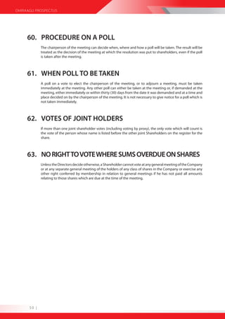 DHIRAAGU PROSPECTUS




     60. PROCEDURE ON A POLL
             The chairperson of the meeting can decide when, where and how a poll will be taken. The result will be
             treated as the decision of the meeting at which the resolution was put to shareholders, even if the poll
             is taken after the meeting.



     61. WHEN POLL TO BE TAKEN
             A poll on a vote to elect the chairperson of the meeting, or to adjourn a meeting, must be taken
             immediately at the meeting. Any other poll can either be taken at the meeting or, if demanded at the
             meeting, either immediately or within thirty (30) days from the date it was demanded and at a time and
             place decided on by the chairperson of the meeting. It is not necessary to give notice for a poll which is
             not taken immediately.



     62. VOTES OF JOINT HOLDERS
             If more than one joint shareholder votes (including voting by proxy), the only vote which will count is
             the vote of the person whose name is listed before the other joint Shareholders on the register for the
             share.



     63. NO RIGHT TO VOTE WHERE SUMS OVERDUE ON SHARES
             Unless the Directors decide otherwise, a Shareholder cannot vote at any general meeting of the Company
             or at any separate general meeting of the holders of any class of shares in the Company or exercise any
             other right conferred by membership in relation to general meetings if he has not paid all amounts
             relating to those shares which are due at the time of the meeting.




      50 |
 
