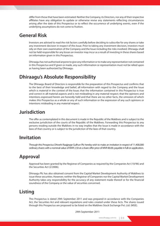 differ from those that have been estimated. Neither the Company, its Directors, nor any of their respective
    affiliates have any obligation to update or otherwise revise any statements reflecting circumstances
    arising after the date of this Prospectus or to reflect the occurrence of underlying events, even if the
    underlying assumptions do not come to fruition.


General Risk
    Investors are advised to read the risk factors carefully before deciding to subscribe for any shares or take
    any investment decision in respect of this Issue. Prior to taking any investment decision, investors must
    rely on their own examination of the Company and the Issue including the risks involved. Dhiraagu shall
    not be held responsible for any losses an investor may incur as a result of investing in these shares based
    on information given in this Prospectus.

    Dhiraagu has not authorised anyone to give any information or to make any representation not contained
    in this Prospectus and if given or made, any such information or representation must not be relied upon
    as having been authorized by Dhiraagu.


Dhiraagu’s Absolute Responsibility
    The Dhiraagu Board of Directors is responsible for the preparation of this Prospectus and confirms that
    to the best of their knowledge and belief, all information with regard to the Company and the Issue
    which is material in the context of the Issue; that the information contained in this Prospectus is true
    and correct in all material aspects and is not misleading in any material respect; that the opinions and
    intentions expressed herein are honestly held and that there are no other facts, the omission of which
    makes this Prospectus as a whole or any of such information or the expression of any such opinions or
    intentions misleading in any material respect.


Jurisdiction
    The offer as contemplated in this document is made in the Republic of the Maldives and is subject to the
    exclusive jurisdiction of the courts of the Republic of the Maldives. Forwarding this Prospectus to any
    persons residing outside the Maldives in no way implies that the Issue is made in accordance with the
    laws of that country or is subject to the jurisdiction of the laws of that country.


Invitation
    Through this Prospectus Dhivehi Raajjeyge Gulhun Plc hereby wish to make an invitation in respect of 11,400,000
    ordinary shares with a nominal value of MVR 2.50 at a share offer price of MVR 80.00, payable in full on application.


Approval
    Approval has been granted by the Registrar of Companies as required by the Companies Act (10/96) and
    the Securities Act (2/2006).

    Dhiraagu Plc has also obtained consent from the Capital Market Development Authority of Maldives to
    issue these securities. However, neither the Registrar of Companies nor the Capital Market Development
    Authority takes any responsibility for the accuracy of any statement made thereof or for the financial
    soundness of the Company or the value of securities concerned.


Listing
    This Prospectus is dated 29th September 2011 and was prepared in accordance with the Companies
    Act, the Securities Act and relevant regulations and rules created under these Acts. The shares issued
    through this Prospectus are proposed to be listed on the Maldives Stock Exchange Pvt. Ltd. (MSE).

                                                   29th September 2011

                                                                           www.dhiraagu.com.mv   | 03
 