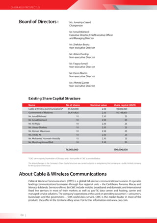 DHIRAAGU PROSPECTUS




     Board of Directors :                                       Ms. Juwairiya Saeed
                                                                Chairperson

                                                                Mr. Ismail Waheed
                                                                Executive Director, Chief Executive Officer
                                                                and Managing Director

                                                                Mr. Sheldon Bruha
                                                                Non-executive Director

                                                                Mr. Adam Dunlop
                                                                Non-executive Director

                                                                Mr. Fayyaz Ismail
                                                                Non-executive Director

                                                                Mr. Denis Martin
                                                                Non-executive Director

                                                                Mr. Ahmed Zareer
                                                                Non-executive Director



             Existing Share Capital Structure
             Name                                          No of shares                   Nominal value              Share capital (MVR)
             Cable & Wireless Communications*                 39,520,000                                  2.50          98,800,000
             Government of Maldives                           36,479,920                                  2.50          91,199,800
             Mr. Ismail Waheed                                          10                                2.50                    25
             Mr. Ismail Rasheed                                         10                                2.50                    25
             Mr. Ali Riyaz                                              10                                2.50                    25
             Mr. Umayr Shafeeu                                          10                                2.50                    25
             Mr. Ahmed Maumoon                                          10                                2.50                    25
             Ms. Athifa Ali                                             10                                2.50                    25
             Mr. Mohamed Hazmath Abdulla                                10                                2.50                    25
             Mr. Musthaq Ahmed Didi                                     10                                2.50                    25


                                                           76,000,000                                                190,000,000


             *CWC is the majority Shareholder of Dhiraagu and a short profile of CWC is provided below.

             The above changes to the Company’s Share Capital structure was carried out prior to reregistering the company as a public limited company,
             for the purpose of this Issue.



     About Cable & Wireless Communications
             Cable & Wireless Communications (CWC) is a global full-service communications business. It operates
             leading communications businesses through four regional units – the Caribbean, Panama, Macau and
             Monaco & Islands. Services offered by CWC include mobile, broadband and domestic and international
             fixed line services in most of their markets as well as pay-TV, data centre and hosting, carrier and
             managed service solutions. The company’s operations are focused on providing customers – consumers,
             businesses and the government – with world-class service. CWC is the market leader in most of the
             products they offer in the territories they serve. For further information visit www.cwc.com.




      06 |
 