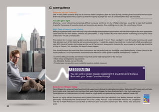 career guidance
     Suppose you get it wrong?
     ONE in every THREE students drop out of university before completing their first year of study, meaning that the student will have spent
     R16-R35k (average tuition fees). Experts say that the majority of people are stuck in careers to which they are not suited.
                                                                                                                    Source: www.perfectcareers.co.za
     You can get it right!
     Choosing a career is becoming increasingly difficult every year and this is why the CTU Career Campus would like to make itself available
     to you for the purpose of assessing needs and answering any queries, thus enabling you to make the correct career choice.

     High Costs of wrong career choice...
     Most young people leave school with only a vague knowledge of employment opportunities and with little insight on the most appropriate
     career direction for their abilities, interests and personalities. A large number of school leavers receive no training at all beyond school
     and become virtually unemployable.

     The solution lies in proper career guidance and assessment at grade 11 level. This is standard in most first world countries, and would
     help alleviate much of this hardship and unnecessary expense. It could also play an important role in reducing the high unemployment
     rate. With the aid of modern technology and the use of Psychometric assessments, choosing the wrong career at an early age should be
     a thing of the past. But, somehow, this doesn’t always happen.

     One should however be aware that these assessments are not perfect and you should be careful before basing a career choice on the
     results produced. For a Psychometric assessment to be effective in career guidance and HR Development, it needs to:

     •   Combine ability, personality and interest in ways that can be made transparent for the end user
     •   Meet ethical and legislative requirements
     •   Be affordable, flexible and user friendly
     •   Provide input into possible career suitability based on realistic measures




                               You can write a career mapper assessment @ any CTU Career Campus.
                               Book with your Career Consultant today!!


                                           Visit Perfect Careers www.perfectcareers.co.za for more information.

     Book Career Mapper today!
     Career Mapper is a unique software based tool that supports an individual in making decisions about their preferred IT career path and helps
     them to plan what they need to do to achieve their goals. Career Mapper has been developed with input from experienced
     Career Advisors at Career decisions Ltd. and is based on a high quality occupational psychometric measure, Prevue ICES.

     Prevue is a highly efficient instrument which gathers information about an individual’s core abilities, interests and their
     personality. Developed by Prof. David Bartram and Dr. Pat Lindley, Prevue is a valid and reliable measure and is registered
     with the SA Health Professions Council. Make an informed career choice; let’s examine your skills, interest areas and career
     goals.
04
 