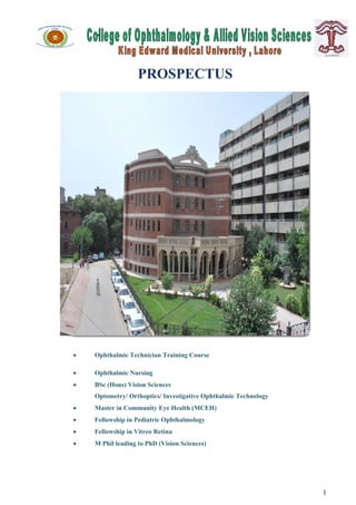 




                   PROSPECTUS




   Ophthalmic Technician Training Course

   Ophthalmic Nursing
   BSc (Hons) Vision Sciences
    Optometry/ Orthoptics/ Investigative Ophthalmic Technology
   Master in Community Eye Health (MCEH)
   Fellowship in Pediatric Ophthalmology
   Fellowship in Vitreo Retina
   M Phil leading to PhD (Vision Sciences)




                                                                 1
 