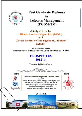 Post Graduate Diploma
                            in
                    Telecom Management
                                  (PGDM-TM)

               Jointly offered by
     Bharat Sanchar Nigam Ltd (BSNL)
                       and
   Xavier Institute of Management, Jabalpur
                     (XIMJ)
                        An educational unit of
Xavier Institute of Development Action and Studies - XIDAS

                      PROSPECTUS
                        2012-14
                    Two-Year Full-time Course

                        AICTE Approved
    (Central Region/1-427922/2010/EOA, dated August 23, 2010)
 Third                                                                   Batch
           Xavier Institute of Management, Jabalpur (XIMJ)
                                XIDAS
          4th Mile, Mandla Road, Tilhari, Jabalpur 482 021 (MP), India
               Tel.: +91-761- 2601091/2483; Fax: +91-761-2606341
              E.mail: admission@ximj.ac.in; xavierinstitute@ximj.ac.in
                      Website: www.ximj.ac.in , www.xidas.in
                 Contact No.:0761-2600577, +91-9754999776


                              (2012-2014)




                                      1
 