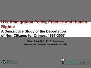 U.S. Immigration Policy, Practice and Human Rights:  A Descriptive Study of the Deportation of Non-Citizens for Crimes, 1997-2007 Brian Root, M.S., Ph.D. Candidate Prospectus Defense, December 14, 2010 