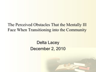 The Perceived Obstacles That the Mentally Ill
Face When Transitioning into the Community
Delta Lacey
December 2, 2010
 