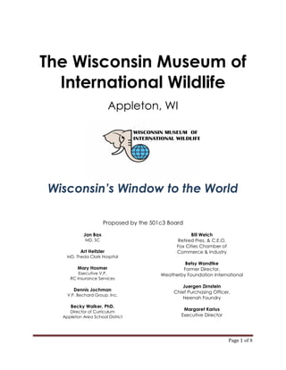 The Wisconsin Museum of
  International Wildlife
                         Appleton, WI




Wisconsin’s Window to the World

                      Proposed by the 501c3 Board

            Jan Bax                                  Bill Welch
            MD, SC                             Retired Pres. & C.E.O.
                                               Fox Cities Chamber of
          Art Heitzler                         Commerce & Industry
    MD, Theda Clark Hospital
                                                  Betsy Wandtke
         Mary Hosmer                             Former Director,
         Executive V.P.                  Weatherby Foundation International
     RC Insurance Services
                                                  Juergen Zirnstein
       Dennis Jochman                         Chief Purchasing Officer,
    V.P. Bechard Group, Inc.
                                                  Neenah Foundry
     Becky Walker, PhD.
                                                  Margaret Karius
     Director of Curriculum
  Appleton Area School District                  Executive Director




                                                                        Page 1 of 8
 