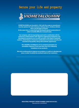 VIOMETALOUMIN
Secure your life and propertySecure your life and propertySecure your life and property
R E T R A C T A B L E S E C U R I T Y D O O R S
VIOMETALOUMIN was founded in 1963 with the scope to manufacture
security systems for main entrances, balcony doors, windows, kitchen
doors and all types of frames.
At the same time, it researched and developed special constructions in
order to handle difficult or unusual cases.
Our company, with its long background and in combination with its
continuous modernization with regard to engineering equipment, has
developed its products so as to avail currently a full range of patented
systems, which feature a harmonic combination of maximum security and
manufacturing quality, along with aesthetic appearance.
The reliability and diligence of our company guarantee our
immediate response to any issue that may occur following
installation of our products.
We strive continuously to improve our products, as well as to develop new
ones, in order to satisfy the eventual needs of our customers.
INDUSTRIAL PROPERTY PATENT NUMBER: 20000100149-O.B.I.
Reproduction is prohibited
 