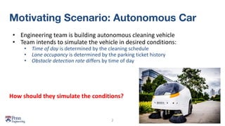 Motivating Scenario: Autonomous Car
• Engineering team is building autonomous cleaning vehicle
• Team intends to simulate the vehicle in desired conditions:
• Time of day is determined by the cleaning schedule
• Lane occupancy is determined by the parking ticket history
• Obstacle detection rate differs by time of day
2
How should they simulate the conditions?
 