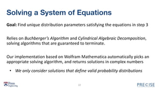 Solving a System of Equations
Goal: Find unique distribution parameters satisfying the equations in step 3
Relies on Buchberger’s Algorithm and Cylindrical Algebraic Decomposition,
solving algorithms that are guaranteed to terminate.
Our implementation based on Wolfram Mathematica automatically picks an
appropriate solving algorithm, and returns solutions in complex numbers
22
• We only consider solutions that define valid probability distributions
 