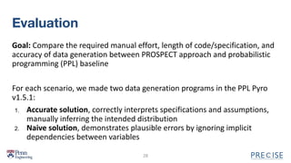 Evaluation
Goal: Compare the required manual effort, length of code/specification, and
accuracy of data generation between PROSPECT approach and probabilistic
programming (PPL) baseline
For each scenario, we made two data generation programs in the PPL Pyro
v1.5.1:
1. Accurate solution, correctly interprets specifications and assumptions,
manually inferring the intended distribution
2. Naive solution, demonstrates plausible errors by ignoring implicit
dependencies between variables
28
 
