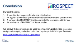 Conclusion
Our contributions:
1. A specification language for discrete distributions
2. An algebraic inference approach for distributions from the specifications
3. A software tool PROSPECT that implements the language and interface
4. An evaluation of PROSPECT on 3 case studies
We believe this approach can be used for simulation, probabilistic reasoning,
design and analysis, and other tasks that require probabilistic specifications.
https://prospect.precise.seas.upenn.edu
32
 