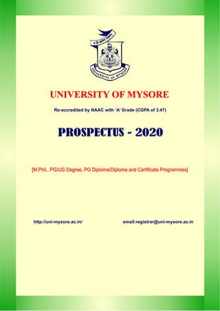 UNIVERSITY OF MYSORE
UNIVERSITY OF MYSORE
hhttp://uni-mysore.ac.in/ email:registrar@uni-mysore.ac.in
h
[M.Phil., PG/UG Degree, PG Diploma/Diploma and Certificate Programmes]
[M.Phil., PG/UG Degree, PG Diploma/Diploma and Certificate Programmes]
PROSPECTUS - 2020
PROSPECTUS - 2020
Re-accredited by NAAC with ‘A’ Grade (CGPA of 3.47)
 