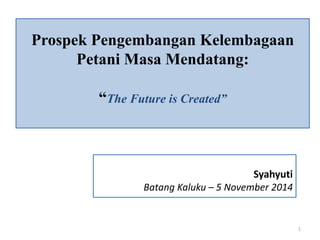 Prospek Pengembangan Kelembagaan 
Petani Masa Mendatang: 
“The Future is Created” 
Syahyuti 
Batang Kaluku – 5 November 2014 
1 
 