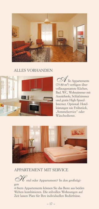 ALLES VORHANDEN

                                 A         lle Appartements
                                 (75-80 m2) verfügen über
                                 vollausgestattete Küchen,
                                 Bad, WC, Wohnzimmer mit
                                 Ausziehsofa, Schlafzimmer
                                 und gratis High-Speed-
                                 Internet. Optional: Hotel-
                                 leistungen wie Frühstück,
                                 „Semmelservice" oder
                                 Wäschedienst.




APPARTEMENT MIT SERVICE

H
gen
          otel oder Appartement? In den großzügi-

4-Stern Appartements können Sie das Beste aus beiden
Welten kombinieren. Die stilvollen Wohnungen auf
Zeit lassen Platz für Ihre individuellen Bedürfnisse.

                        – 17 –
 