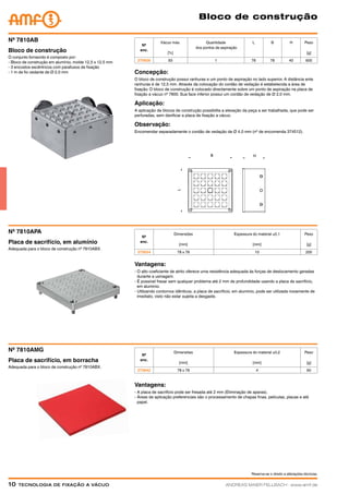 Reserva-se o direito a alterações técnicas.
10  Tecnologia de fixação a vácuoANDREAS MAIER FELLBACH ∙ www.amf.de
Bloco de construção
Concepção:
O bloco de construção possui ranhuras e um ponto de aspiração no lado superior. A distância ente
ranhuras é de 12,5 mm. Através da colocação do cordão de vedação é estabelecida a área de
fixação. O bloco de construção é colocado directamente sobre um ponto de aspiração na placa de
fixação a vácuo nº 7800. Sua face inferior possui um cordão de vedação de Ø 2,0 mm.
Aplicação:
A aplicação de blocos de construção possibilita a elevação da peça a ser trabalhada, que pode ser
perfuradas, sem danificar a placa de fixação a vácuo.
Observação:
Encomendar separadamente o cordão de vedação de Ø 4,0 mm (nº de encomenda 374512).
Nº
enc.
Vácuo máx.
[%]
Quantidade
dos pontos de aspiração
L B H Peso
[g]
375626 93 1 78 78 40 600
O conjunto fornecido é composto por:
- Bloco de construção em alumínio, molde 12,5 x 12,5 mm
- 3 encostos excêntricos com parafusos de fixação
- 1 m de fio vedante de Ø 2,0 mm
Bloco de construção
Nº 7810AB
Nº
enc.
Dimensões
[mm]
Espessura do material ±0,1
[mm]
Peso
[g]
375634 78 x 78 10 200
Adequada para o bloco de construção nº 7810ABX.
Placa de sacrifício, em alumínio
Nº 7810APA
Vantagens:
- O alto coeficiente de atrito oferece uma resistência adequada às forças de deslocamento geradas
	 durante a usinagem.
- É possível fresar sem qualquer problema até 2 mm de profundidade usando a placa de sacrifício,
	 em alumínio.
- Utilizando contornos idênticos, a placa de sacrifício, em alumínio, pode ser utilizada novamente de
	 imediato, visto não estar sujeita a desgaste.
Vantagens:
- A placa de sacrifício pode ser fresada até 2 mm (Eliminação de aparas).
- Áreas de aplicação preferenciais são o processamento de chapas finas, películas, placas e até
	papel.
Adequada para o bloco de construção nº 7810ABX.
Placa de sacrifício, em borracha
Nº 7810AMG
Nº
enc.
Dimensões
[mm]
Espessura do material ±0,2
[mm]
Peso
[g]
375642 78 x 78 4 60
 