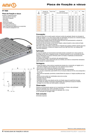 Reserva-se o direito a alterações técnicas.
6  Tecnologia de fixação a vácuoANDREAS MAIER FELLBACH ∙ www.amf.de
Placa de fixação a vácuo
Nº
enc.
Pressão de
funcionamento
[bar]
Vácuo máx.
[%]
Quantidade
dos pontos de aspiração
L B H
±0,1
R Peso
[Kg]
375105 3-8 93 1 150 150 40 25 1,0
374470 3-8 93 3 200 300 40 25 6,0
374488 3-8 93 9 300 400 40 25 12,0
374496 3-8 93 9 400 400 40 25 16,0
374504 3-8 93 9 400 600 40 25 24,0
375717 3-8 93 1 150 150 40 12,5 1,0
375733 3-8 93 3 200 300 40 12,5 6,0
375758 3-8 93 9 300 400 40 12,5 12,0
375774 3-8 93 9 400 400 40 12,5 16,0
375790 3-8 93 9 400 600 40 12,5 24,0
incluído no material fornecido:
- placa de base em alumínio
- tubo Venturi integrado
- silenciador
- vacuômetro
- válvula de bloqueio
- 6 encostos excêntricos
- 2 m mangueira pneumática
- niple de encaixe para ligação de ar comprimido
- 10 m cordão de vedação Ø 4 mm
Placa de fixação a vácuo
Nº 7800
Concepção:
A placa de vácuo tem na parte superior ranhuras e pontos de aspiração. Através da colocação do
cordão de vedação, um ou mais campos podem ser delimitados, de acordo com o tamanho da peça
de trabalho. Todos os pontos de aspiração estão ligados entre si.
Posicionamento facilitado através de perfurações para pinos de posicionamento ou através de
encostos laterais excêntricos de altura ajustável.
Através das ranhuras laterais ou dos furos de fixação, a placa de aperto a vácuo pode ser fixada
numa placa base (p.ex. mesa da máquina).
Além disso a placa de fixação a vácuo pode ser integrada sem qualquer problema (através dos furos
de encaixe existentes) no sistema de fixação de ponto zero AMF Zero-Point, (ver catálogo AMF
„Zero-Point Systems“).
Aplicação:
As peças de trabalho em funcionamento são fixadas devido à produção de um vácuo parcial via
tecnologia de Tubo Venturi integrada (incluído no material fornecido) ou com uma bomba de vácuo
externa. Delimitando-se campos individuais podem ser fixadas e trabalhadas simultaneamente
múltiplas e variadas peças.
Os trabalhos de fresagem e de polimento são aplicações típicas.
A placa de fixação a vácuo está pronta para uso imediato, pois todos os componentes necessários
estão incluídos no material fornecido.
Vantagens:
- A placa de fixação a vácuo pode ser operada tanto através de ar comprimido, em ligação com o
	 tubo Venturi integrado, como também com uma bomba de vácuo externa.
- Economia de custos através da utilização do tubo Venturi
- Baixo consumo de ar comprimido, por isso baixos custos de funcionamento
	 Ex.: 1 m³ de ar comprimido custa 0,0078 €. Em um consumo médio de 40 l/min, isto corresponde a
	 0,0187 €/h.
- Mais pontos de aspiração, permitindo a divisão flexível de campos e a fixação simultânea de mais
	peças
- Placas de vácuo podem ser combinadas umas com as outras
- Elevadas forças de retenção
- Aplicação universal
- Coeficiente de fricção mais elevado permite uma fixação segura de superfícies de peças
- Os cordões de vedação compensam irregularidades nas superfícies de peças de trabalho
- Usinagem de cinco lados sem deformações e oscilações.
Observação:
Colocar em funcionamento apenas com ar comprimido seco, filtrado e não lubrificado!
Volume de aspiração máx. contra a atmosfera: 21,8 l/min.
Pressão de funcionamento para volume de aspiração máx.: 3,5 bar.
Ler as instruções de montagem 7800.
Sob consulta:
Dimensões especiais
 