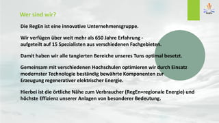 Die RegEn ist eine innovative Unternehmensgruppe.
Wir verfügen über weit mehr als 650 Jahre Erfahrung -
aufgeteilt auf 15 Spezialisten aus verschiedenen Fachgebieten.
Damit haben wir alle tangierten Bereiche unseres Tuns optimal besetzt.
Gemeinsam mit verschiedenen Hochschulen optimieren wir durch Einsatz
modernster Technologie beständig bewährte Komponenten zur
Erzeugung regenerativer elektrischer Energie.
Hierbei ist die örtliche Nähe zum Verbraucher (RegEn=regionale Energie) und
höchste Effizienz unserer Anlagen von besonderer Bedeutung.
Wer sind wir?
 