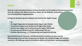 Nach der ersten Kontaktaufnahme mit dem Betreiber vor Ort (späterer Stromproduzent) der
auch der Lieferant der Wärme sein kann, klären wir die örtlichen, technischen
und wirtschaftlichen Gegebenheiten.
Es folgt die Realisierung des Projektes mit Partnern der RegEn Gruppe
 Sie
 Die RegEn Regionale als Komplementär, Eigner oder Pächter
 Technischer Support und Update durch RegEn P&S GmbH
 Betrieb unter Regie und Verantwortung der RegEn V&S GmbH
 Verwaltung und Abrechnung inkl. Fördermittel, EEG etc.
 Perfekte Absicherung, u. U. Finanzierung und Ergebnisverteilung
Durch Bündelung der Personal- und Massenströme erreichen wir eine enorme
Effizienzsteigerung und hohe Einsparung von Kosten. Die Anlage ist gegen alle Schäden
versichert, die Wartung umfasst technisches udate und Verbrauchs- und Verscheißteile.
Ablauf
 