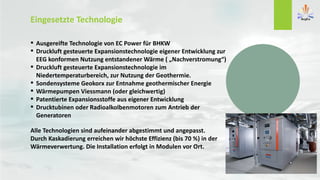 Eingesetzte Technologie
 Ausgereifte Technologie von EC Power für BHKW
 Druckluft gesteuerte Expansionstechnologie eigener Entwicklung zur
EEG konformen Nutzung entstandener Wärme ( „Nachverstromung“)
 Druckluft gesteuerte Expansionstechnologie im
Niedertemperaturbereich, zur Nutzung der Geothermie.
 Sondensysteme Geokorx zur Entnahme geothermischer Energie
 Wärmepumpen Viessmann (oder gleichwertig)
 Patentierte Expansionsstoffe aus eigener Entwicklung
 Drucktubinen oder Radioalkolbenmotoren zum Antrieb der
Generatoren
Alle Technologien sind aufeinander abgestimmt und angepasst.
Durch Kaskadierung erreichen wir höchste Effizienz (bis 70 %) in der
Wärmeverwertung. Die Installation erfolgt in Modulen vor Ort.
 