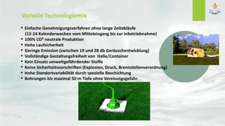 Vorteile Technologiemix
 Einfache Genehmigungsverfahren ohne lange Zeitabläufe
(12-14 Kalenderwochen vom Mitteleingang bis zur Inbetriebnahme)
 100% CO² neutrale Produktion
 Hohe Laufsicherheit
 Geringe Emission (zwischen 19 und 28 db Geräuschentwicklung)
 Vollständige Gestaltungsfreiheit von Halle/Container
 Kein Einsatz umweltgefährdender Stoffe
 Keine Sicherheitsvorschriften (Explosion, Druck, Brennstellenverordnung)
 Hohe Standortvariabilität durch spezielle Beschichtung
 Bohrungen bis maximal 50 m Tiefe ohne Vereisungsgefahr.
 