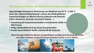 Nutzung betrieblicher Abwärme durch Expansionsgeneratoren
Eigenständiges Konzept zur Verwertung von Abwärme von 42 °C – 1.200 °C
durch die „Gebrauchsüberlassung“ unserer Druckluft geführten
Expansionsanlagen an Wärme intensiv produzierende Betriebe
(Stahl, Aluminium, Keramik, Kunststoff, Chemie …)
 Ausnutzung des Expansionsverhaltens verschiedener Stoffe im
ORC Prozess.
 Völlig unbedenklich bei 6 bis 22 bar Druckverhalten
 Einsatz wasserlöslicher Stoffe, maximal 28 dB Geräusch.
Überschüssige Abwärme können wir gemeinsam zur Eigenstromerzeugung nutzen
und dabei wirksam, im geschlossenen Kreislauf auf bis zu 12°C kühlen.
 