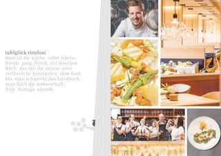 tafelglück rundum
bunt ist die küche. voller lebens-
freude. jung, frisch, ein bisschen
frech. das tal, die saison. zwei
verlässliche konstanten. slow food.
bio. man schmeckt das handwerk.
man fühlt die leidenschaft.
früh. mittags. abends.
 