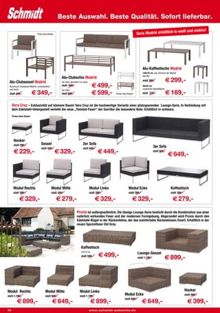 Beste Auswahl. Beste Qualität. Sofort lieferbar.

                                                                                                                                                                     weiß und mokka!
                              Preis ohne Kissen                                                                            Serie Madrid erhältlich in




                                                                                                                                 Alu-Kaffeetische Madrid
                                                                                                                                 120x70 cm, das Zentrum der Madrid
                                                                                                                                 Garnitur.
                                                       Alu-Clubsofas Madrid
 Alu-Clubsessel Madrid                                 2er-Sofa, gemütlich zu zweit.
                                                                                                                                 statt 399,-                  € 299,-
 Aluminium-Clubsessel Madrid, unverwüstlich
 und leicht.
                                                       statt 649,-                       € 499,-                                 48x45 cm
                                                                                                                                 zusätzliche Abstellfläche.

                          € 349,-                                                        € 599,-                                                              € 169,-
                                                       3er-Sofa
 statt 449,-                                           statt 849,-                                    Preise ohne Kissen         statt 229,-



     Vera Cruz – Exklusivität auf kleinem Raum! Vera Cruz ist die hochwertige Variante einer platzsparenden Lounge-Serie. In Verbindung mit
     dem Edelstahl-Untergestell verleiht die neue „Twisted-Faser“ der Garnitur die besondere Note. Erhältlich in schwarz.
     Preise ohne Kissen




      Hocker
      statt 299,-                Sessel                                       2er Sofa
                                 statt 449,-                                  statt 649,-
                                                                                                                                             3er Sofa
      € 229,-                                     € 329,-                                     € 449,-                                        statt 949,-
                                                                                                                                                              € 649,-




      Modul Rechts                            Modul Mitte                              Modul Links                 Modul Ecke                                  Kaffeetisch
      statt 399,-                             statt 349,-                              statt 399,-                 statt 399,-                                 statt 399,-

            € 329,-                               € 279,-                                   € 329,-                    € 329,-                                  € 279,-
                                                                       Pravia ist außergewöhnlich. Die lässige Lounge-Serie besticht durch die Kombination aus einer
                                                                       natürlich wirkenden Faser und der modernen Formgebung. Abgerundet wird Pravia durch den
                                                                       Edelstahl-Bügel in der Rückenlehne, der das komfortable Rückenkissen fixiert. Erhältlich in der
                                                                       neuen Spezialfaser Old Grey.




                                                                            Kaffeetisch
                                                                            37x75 cm
                                                                                                                             Lounge-Sessel
                                                                            statt 599,-        € 499,-                       statt 1.199,-                € 899,-




Modul Rechts                          Modul Mitte                          Modul Links                                                                                       Hocker
statt 1.199,-                         statt 849,-                          statt 1.199,-
                                                                                                               Modul Ecke                                                    statt 499,-

         € 899,-                              € 649,-                                   € 899,-                                  € 649,-                                       € 399,-
                                                                                                               statt 849,-


10                                                                                     www.schmidt-ambiente.de
 