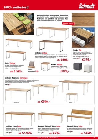 100% wetterfest!

                                                                                 Außergewöhnliche, zeitlos moderne Gartenmöbel.
                                                                                 Verarbeitet werden ausschließlich hochwertigste
                                                                                 Materialien wie Edelstahl und recyceltes Teak.
                                                                                 Diese Gartenmöbel müssen Sie erleben!
                                                                                                                                                Recyceltes Teakholz!




                                                                                                                                                                        Hocker Rio
                                                                                                                                                                        Angenehm weich bespannt mit Stamskin –
                                                                           Esstische Vintage                                                                            sieht aus wie Leder, ist aber absolut wetterfest.
                                                                           Ob mit den passenden Vintage Hockern und Bänken oder in Kombination mit z.B.                 Erhältlich in schwarz und weiß.
                                                                           geflochtenen Möbeln. Diese Tische sind das Herzstück einer besonderen Garnitur.              (Abb. mit Esstisch Vintage 180x90 cm)
                                                                           Erhältlich in vielen Größen von 60x70 bis 275x90 cm.
                                                                                                                                                                        statt €455,-
                                                                                                                                   ab       € 595,-                                          € 375,-
Bänke Vintage
Sind perfekt auf die Vintage Tische abgestimmt.
                                                                                                                    Hocker Vintage
Auch einzeln machen Sie eine gute Figur.                                                                            Universell einsetzbar, aber am Besten in
Erhältlich in 110, 165 und 185 cm.                                                                                  Kombination mit Vintage Bänken und Tischen.
                                                         Ansteck-
              ab      € 549,-                            Rückenlehne € 199,-                    45 cm
                                                                                                                                            € 329,-

Edelstahl-Tischserie Martinique
Perfekt zu allen Edelstahl-Sesseln. Stabiles Gestell mit Tischplatten aus ausgesuchtem
Plantagen-Teakholz – absolut wetterfest! Feststehend oder ausziehbar von
70x70 bis 310x100 cm. Die passende Größe für jeden Bedarf.
statt 699,-




                      160/220x90 cm                                               ab      € 549,-                                                            90x90 cm




  Edelstahl-Tisch Tokat                                                            Lehnlose Edelstahl-Bank Tokat                                         Edelstahl-Bank Tokat
  Massiver aber eleganter Tisch mit ausgesuchtem Plantagen-Teakholz.               Modern, lässig und praktisch. Kein anderes Sitzmöbel                  Die bequemere Alternative! Gemütliche Bank mit ausgesuchtem
  Passend zu den Tokat Bänken und unseren Edelstahlstühlen.                        bietet so viel Sitzgelegenheit wie eine lehnlose Bank.                Plantagen-Teakholz. Erhältlich in 120, 150 (Abb.) und 180 cm.
  Erhältlich in 180x90 und 200x100 cm.                                             Erhältlich in 120, 150 (Abb.) und 180 cm.
                                                                                                                                                         statt 699,-
  statt 1.299,-                   ab       € 1.099,-                               statt 649,-                 ab      € 549,-                                                            ab       € 599,-
                                                                                 www.schmidt-ambiente.de                                                                                                                    5
 